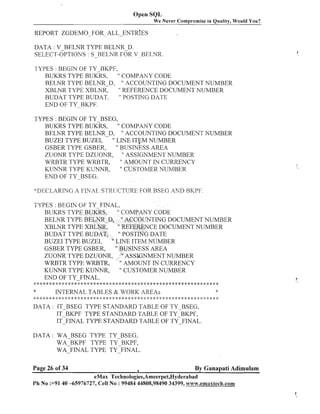 Open SQL
We Never Compromise in Quality, Would You?

REPORT

ZGDEMO-FOR-ALL-ENTRIES

DATA : V-BELNR TYPE BELNR-D.
SELECT-OPTIONS : S-BELNR FOR V BELNR.
-

TYPES : BEGIN OF TY-BKPF,
" COMPAlVY CODE
BUKRS TYPE BUKRS,
BELNR TYPE BELNR-D, " ACCOUNTING DOCUIVIENT NUMBER
XBLNR TYPE XBLNR,
" REFERENCE DOCUMENT NUMBER
" POSTING DATE
BUDAT TYPE BUDAT,
END OF TY-BKPF.
TYPES : BEGIN OF TY-BSEG,
BUKRS TYPE BUKRS,
" COMPAIVY CODE
BELNR TYPE BELNR-D, " ACCOUNTING DOCUMENT NUMBER
BUZEI TYPE BUZEI,
" LINE ITFM NUMBER
GSBER TYPE GSBER,
" BUSINESS AREA
ZUONR TYPE DZUONR, " ASSIGNMENT NUMBER
" AMOUNT IN CURRENCY
WRBTR TYPE WRBTR,
KLrNNR TYPE KLrNNR,
" CUSTOMER NUMBER
END OF TY-BSEG.
~I)EC:1,4RINCiA FINAL S'r'IIliCT'CIREFOR HSF:G AND RI<PF.
TYPES : BEGIN OF TY FINAL,
BUKRS TYPE BUKRS,
COMPANY CODE
BELIVR TYPE BELNR-D, " ACCOUNTING DOCUMENT NUMBER
XBLNR TYPE XBLNR,
" REFEREIVCE DOCUMENT NUMBER
BUDAT TYPE BUDAT,
POSTING DATE
" LINE ITEM NUMBER
BUZEI TYPE BUZEI,
GSBER TYPE GSBER,
" BUSINESS AREA
ZUONR TYPE DZUONR, " ASSIGNMENT NUMBER
WRBTR TYPE WRBTR,
" AMOUNT IN CURRENCY
KUNhTR TYPE KUhnTR,
" CUSTOMER NUMBER
ElVD OF TY-FINAL.
......................................................................

*
2: .:: * 1 1
i
: :

INTERNAL TABLES & WORK AREAS

* :I: * * * * 4: * * * * * * * * * :!:* * * * *: *: *
2
:

::
!

:
:

::
!

:: :: :I: :
!
$

* * <: *: * 2: * 2: :!:* * :',
:$

.

3- -'. .I, 4- 4- .',..s.,,.,......j.~*

DATA : IT-BSEG TYPE STANDARD TABLE OF TY-_-BSEG,
IT BKPF TYPE STANDARD TABLE OF TY BKPF,
IT~FINAL
TYPE STANDARD TABLE OF TYFINAL.
DATA : WA-BSEG TYPE TY-BSEG,
WA-BKPF TYPE TY-BICPF,
WA-FINAL TYPE TY-FINAL.

Page 26 of 34

1

By Ganapati Adimulam

eMax Technologies,Ameerpet,Hyderabad
Ph No :+9140 -65976727, Cell No : 99484 44808,98490 34399, www.emaxlech.com

 