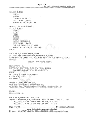 Open SQL
We Never Compromise in Quality, Would You?

SELECT BUICRS
BELNR
XBLNR
BUDAT FROM BKPF
INTO TABLE IT-BKPF
WHERE BELNR IN S.-BELNR.

a

IF NOT IT BKPF IS INITIAL.
SELECT BUKRS
BELNR
BUZEI
GSBER
ZUONR
WRBTR
KUNNR FROM BSEG
INTO TABLE IT-BSEG
FOR ALL ENTRIES IN IT-BKPF
WI-IERE BELNR = IT-BKPF-BELNR.
ENDIF.
a
LOOP AT IT BSEG INTO WABSEG.
MOVE-CORRESPONDING : WA-BSEG TO WA-FINAL.
READ TABLE IT-BKPF INTO WA-BKPF WITH KEY BUKRS = WA__FINALHLlKRS
BELNR = WA-.
FINAL-BELNR.
IF SY-SUBRC = 0.
MOVE : WA-BKPF-XBLNR TO WA-FINAL-XBLNR,
TO WA FINAL-BUDAT.

WRITE :/ ' COD
a
'REF DOC NO1,'POSTINGDATE','ITEM NO',
'BUSINESS AREA1,'ASSIGNMENTNO1,'AMTIN CURR1,'CUSTNO'
ULINE.
IF SY-SUBRC

- 0.

LOOP AT IT-FINAL INTO WA-FINAL.
WRITE :/I SY-VLrNE,WA-FINAL-BUIW UNDER 'COM CODE1,SY-VLINE,
WA-FINAL-BELNR UNDER 'ACC DOC NO',SY-VLIhTE,
WA-FINAL-XBLhTR LWDER 'REF DOC NO1,SY-VLNE,
Page 27 of 34

By Ganapati Adimulam

eMax Technologies,Ameerpet,Hyderabad
Ph No :+91 40 -65976727, Cell No : 99484 44808,98490 34399, www.emaxlech.conm

 