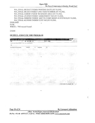 Open SQL
We Never Compromise in Quality, Would You?

WA-FINAL-BUDAT UNDER 'POSTING DATE1,SY-VLINE,
WA-FINAL-BUZEI UNDER 'LINE ITEM NUMBER1,SY-VLINE,
WA-FINAL-GSBER UNDER 'BUSINESS AREA1,SY-VLINE,
WA 'FINAL-ZUONR LThTDER 'ASSIGNMEhTT NO',SY-VLINE,
WAFIIVAL-WRBTR UNDER IAMTIN CURR' RIGHT-JUSTIFIED~SY-VLINE,
WA FINAL-KUIVIYR UNDER 'CUST lVO1,SY-VLIIVE.
ENDLOO?.
a
ELSE.
WRITE :I 'NO record Found'.
ENDIF

OUTPUT:- EXECUTE THE PROGRAM

A ~ c u u r ~ tD o ! ~r n ~ r Number
~rw
~t

Page 28 of 34

100000001

tn

100000005~

0

By Ganapati Adimulam

eMax Technologies,Ameet*pet,Hyderabad
Ph No :+9140 45976727, Cell No : 99484 44808,98490 34399, www.emaxtecb.com

 
