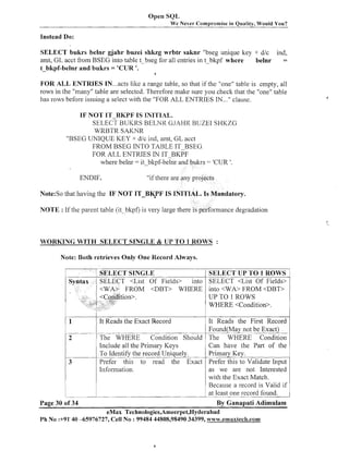 Open SQL
We Never Compl-omise in

Quality, Would You?

Instead Do:
SELECT bukrs belnr gjahr buzei shkzg wrbtr saknr "bseg unique ltey + dlc ind,
amt, GL acct from BSEG into table t-bseg for all entries in t bkpf where
belnr
=
t-bkpf-belnr and bukrs = 'CUR '.
.

a

FOR ALL ENTRIES IN ...acts like a range table, so that if the "one" table is empty, all
rows in the "many" table are selected. Therefore make sure you check that the "one" table
has rows before issuing a select with the "FOR ALL ENTRIES IN ..." clause.
IF NOT IT BKPF IS INITIAL.
SELECT
BUKRS BELNR GJAHK BUZEI SHKZG
WRBTR SAKIVR
"BSEG UNIQUE KEY + d/c ind, amt, GL acct
FROM BSEG INTO TABLE IT-BSEG
FOR ALL ENTRIES IN IT BKPF
where belnr = it-blqf-beinr and bukrs = 'CUR
I.

ENDIF.

"if there are any projects

Note:So that having the IF NOT ITB$PF IS INITIAL. Is Mandatory.
IVOTE : If the parent table ( i t blcpf) is very large there is performance degradation

WORKING WITH SELECT SINGLE & UP TO 1 ROWS :
Note: Both retrieves Only One Record Always.

UP TO 1 ROWS
WHERE <Condition>.
1
-

2

3

It Reads the First Record
Found(May not be Exact)
-- -The WHERE
Condition Should The WHERE Condition
Can have the Part of the
Include all the Primary Keys
To Identify the record Uniquely.
Primary Key.
Prefer this to read the G t Prefer this to Validate Input
as we are not Interested
Information.
with the Exact Match.
Because a record is Valid if 1
at- one record found.
least By Ganapati Adimulam
It Reads the Exact Record

-.
..

LPA--Page 30 of 34

..

.

.

-

- - . . .

~

.
.

k
1

eMax Technologies,Ameerpet,Hyderabad
Ph No :+91' 40 -65976727, Cell No : 99484 44808,98490 34399, www.ernaxtec&.com

1

 