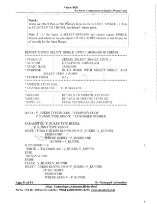 Open SQL
We Never Compromise in Quality, Would You?

Note1 :
When we Don't Pass all the p;irnary Keys in the SELECT SINGLE , it Acts
as SELECT UP TO 1 ROWS, but doesn't throw error.
Note 2 : If the Input is SELECT-OPTIONS We cannot expect SINGLE
Record and where as we can expect UP TO 1 ROWS because it can bc any no
of records for the Input Range.

REPORT ZDEMO-SELECT-SINGLE-UPTO-1
. :> :;: <: k
:

.*,. .>,;:P
, ,
. .!. 4
,
:
-.
1

:I :: : ;
;; :

::

:;: 2: ;P :g

: >:::;P >
:

:I

:

Q

:I

j:

:
;

:;P

:; :: 4:
;

;P

* :I

4: :I :s
:;

* 2: :>MESSAGE-ID ZDEMO.:t :I :;:
:: 2: 2 > > :: ; * : * : :*: 2 :: :g :: 2
; :; ; ; :
;
::! ;:
$
;

$ ;;
:
I

>
:

PROCR/M
ZDEMO-SELECT SINGLE-UPTO -1
IOU
GAI~APATI-II
.ATI~;~/IUI.AM
:!' STA IC'1' 11A'l-E
2710 112008
': PURPOSE
:
IS TO WORK WITH SELECT SINGLE AND
SELECT UPTO 1 ROWS
* COPIED FROM :
NA a
"
:

* :L,I'I

<:

2:

* *:
2
:

$< : :$
g

q: 4 :;P
:

* 2: <: * *: 2: ;* 2: g: * 2: * * *: ;: :k * 2: 4: *,** <: * * * * * *
;I
:;

>>

;;
:
I

;P

:
)

$<

>
:

:2

*:

j: ;
g

* 2: 9: ;!: * *: * :* * <: ;*
!
j:

*<

<:

MODIFICATION LOG:
" CHAXGE REQUEST :
:
CllEMAX.1756
s .................................................................
,
:
~~~~1OI:I-OOl
DETAILS OF ~l/IODIFICAcTION i ) 1
O
*MC)T>-~@
DETAILS OF MODIFICATIOK 002
:;:SUPPLILR
EMAX TECHNOLOC;IES.AME.ERPET
"

:> * ,:9: :g :$ ,: :: :>
.
:

* * 2: :g :* * * :+ %: * :: 'b :'-- * :;: :* * * :+ :::<: :? :b :+ ,::* :g 2: 2: * :> :: :::
<:

: :k
)

:: 2 :: : >
: : : ;:

* * :: * 2: ;:::it * 2: * >k* * -'- :k 9

DATA : V BUKRS TYPE BUKRS, " COMPANY CODE
V-KUNNR TYPE KUNNR. CUSTOMER NUMBER
fl

S TYPE BUKRS,
S KLhTIYTR INTO (V-BUKRS , V-KUNNR)
RE BUKRS = P-BUKRS AND
KUNNR = P-KUNNR.
IF SY-SUBRC = 0.
WRITE : / 'The Details Are' , V-BUKRS, V-KUNNR.
ELSE.
MESSAGE 1000.
ENDIF.
CLEAR : V-BUKRS,V-KUNNR.
SELECT BUKRS KLrNnTR INTO (V-BUKRS ,V-KUNNR)
UP TO 1 ROWS
FROM KNB 1
WHERE KUNNR = P-KUNPTR.
Page 31 of 34

By Ganapati Adimulam

eMax Technologies,Ameerpet,Hyderabad
Ph No :+9140 -65976727, Cell No :99484 44808,98490 34399, w~~m~.emaxteclh.com

 