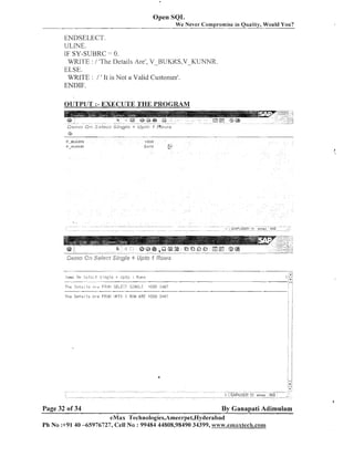 Open SQL
We Never Compromise in Quality, Would You?

ENDSELECT.

ULINE.
IF SY-SLJBRC = 0.
WRlTE : / 'Tlie Details Are', V-HUKKS,V-KUNNR.
ELSE.
WRITE : / ' It is Not a Valid Customer'.
ENDIF.
OLTTPUT :-EXECUTE THE PROGRAM

Tiit- :i,z,,.i:ni 1s

,;I

r.

F3rJI.: SELErT 5INGi.E

1

( f i ; S O 34E;T

Tile s e t s : 1s .&,reFROII !JPTT: 1 ROW ARE 100U 3487

.

.
.

i ii
.

Page 32 of 34

By Ganapati Adimulam

eMax Technologies,Ameerpei,Hyderabad
Ph No :+91 40 -65976727, Cell No : 99484 44808,98490 34399, ~ ~ ~ ~ w . e m a x t e c h . c o n ~

 
