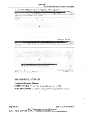 Open SQL
W e Never Compromise in Quality, Would You?

In case of invalid company code we get the fofilowing screen.

DATA CONTROL LANGUAGE
Committing Database Changes

COMMIT WORK. (To Save the Changes Permanently in DB)
ROLLBACK WORK to Undo the Changes Which are not Yet Committed.

Page 33 of 34

By Ganapati Adimulam

eMax Technologies,Ameerpet,Hyderabad
Ph No :+9140 -65976727, Cell No : 99484 44808,98490 34399, w~~w.ernaxtech.com

 