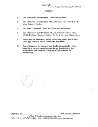 Open SQL
We Never Compromise in Quality, Would You?

Exercises
d

List all the rows from the table LAGP (Storage Bins)
List all the rows from the table EINA (Purchase Info Record) for the
given Range of Vendor.
List up to 5 rows from table EBAN (Purchase Requisition)
List all the rows from the tables KNAl (Customer General Data),
KNB4 (Customer Payment History) for
Accept Doc.No. From user, display doc.
Docu.type and Item Details from BKPP
Accept document no. from user and display the particulars of the
Sales Docu. No, corresponding material no. description of that
material and item category. (Table VBAP, default docu. no.
'0010000031').

Page 34 of 34

By Ganapati Adimulam

eMax Technologies,Arneerpet,Hyderabad
Ph No :+9140 -65976727, Cell No : 99484 44808,98490 34399, ~vww.emax$ech.cm

 