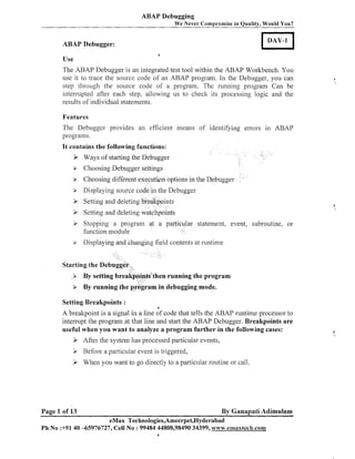 ABAP Debugging
We Never Compromise in Quality, Would You?

ABAP Debugger:
a

Use

The ABAP Debugger is an integrated test tool within the ABAP Workbench. You
use it to trace the source code of an ABAP program. In the Debugger, you can
step through the source code of a program. The running program Can be
interrupted after each step, allowing us to check its processing logic and the
results of individual statements.
Features

The Debugger provides an efficient illeails of identifying errors in ABAP
programs.
It contains the following functions:

>

Ways of starting the Debugger

P

Choosing Debugger settings

P

Choosing different execution options in the Debugger

> Displaying source code in the Debugger

>

Setting and deleting breakpoints

>

Setting and deleting watchpoints

3 Stopping a program at a particular statement. event, subroutine, or

function module

> Display
Starting the Debugger
,

d contents at runtime
,

> By setting breakpoints"hen running the program
> By running the program in debugging mode.


~

Setting Breakpoints :
a

A breakpoint is a signal in a line of code that tells the ABAP runtime processor to
interrupt the program at that line and start the ABAP Debugger. Breakpoints are
useful when you want to analyze a program further in the following cases:

P After -thesystem has processed particular events,

>
>

Before a particular event is triggered,
When you want to go directly to a particular routine or call.

Page 1 of 13

By Ganapati Adimulam

eMax Technologies,Ameerpet,Hyderabad
Ph No :+9140 -65976727, Cell No : 99484 44808,98490 34399, www.emaxtech.com
a

 
