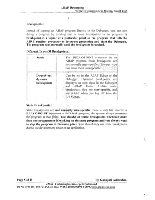 ABAP Debugging
We Never Compromise in Quality, Would You?

Instead of starting an ABAP program directly in the Debugger, you can also
debug a program by creating one or more brealtpoints in the program. A
breakpoint is a signal at a particular point in the program that tells the
ABAP runtime processor to interrupt processing and start the Debugger.
The program runs normally until the breakpoint is reached.
Iifferent Types Of Breakpoints :

not normally user-sp
can make them use

i
,

.-

Debugger. Dynamic bre
displayed as stop signs in
and ABAP Editor. LJnlilte stat
:
.
b$eakpoints, they are user-specific, an
d when you log off fi-om th
,

Static Breakpoints :

Static breakpoints.are not normally user-specific. Once a user has inserted a
BREAK-POINT sta~e~nent an-ABAP program, the system always interrupts
in
the'program at that point. You should set static breakpoints whenever more
than one programmer is:wo,rking on the same program and you always want
to stop the program in the same place. You should only use static breakpoints
during the development phase of an application.

Page 5 of 13

By Ganapati Adimulam

eMax Technologks,Ameerpet,Hyderabad
Ph No :+9140 -65976727, Cell No : 99484 44808,98490 34399, wviw.emaxtech.com

 