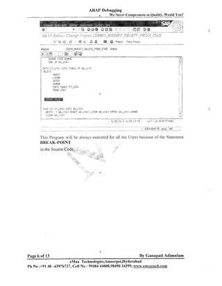 ABAP Debugging
-

-

-

We Never Compromise in Quality, Would You?

Repart

ZDEI.IO_MODIF~~-DELETE-FROM-ITAE

-- -. -- ,,?iai@:
6i
t-j;m/ ;sf&
1' P.DRI,IF: TYPE HDRNE.
-. .-

,

.

.-

..._:
.
....
...
%
.
i
...............................................................................................................................

i

Active

-------- -.....
....

............................................................................................................................

.

END OF W;i-LF.fi,1
! :
. .

;:

1

DATA. IT-LFA1
SELECT

ij
/'

1

I/

L I K E T,A.ELE OF !n!A_LFA1

.;rURNR
Il4TO TABLE IT-LFAI
FROM L F A l

LOI:IF' AT IT-IF.&' INTO !.!A-LFA,I
l:!lRITE / I;,!P.-LFHI -1IANDT ,!JA_LFI;I
i:
CLE,&E IJ,~,-LFAI
.....
. . . . . .
.- ..........-.
'

_

......

-

!.;

LIFI.lE. WA-LFAI . ORTO1 .PI.a.-LFAI .+?DEN6

- . . -. . . . . . .......
........ - . . . . - . ..
.
.
.Li 20,Co 2 - L i 20.Co 15

.
-

- ...............

L n 7 - L n 26 of 27 lines

............... .
. ..
.........
- _,,_"_
..
....... ,
.. _, ?..^
. :
: : SAPUSER :fi/ ernax
.
.................................................................................................................................................................................................................................................................. INS
-_I___--

'

.

'

.

.A

,,,.,

This Program will be always executed for all the Users because of tlie Statenlent

Page 6 of 13

By Ganapati Adimulam

eMax Technologies,Ameerpet,Hyderabad
Ph No :+91 40 -65976727, Cell No : 9948444808,98490 34399, www.ernaxfech.com

 