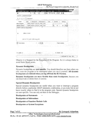 ABAP Debugging
w e Never Compromise in Quality, Would You?
~p

- - -Table - -,
-

Fl~Ids

hla~l-i ~'g13rrt
pf

Source code of

.

;DEt.;0-l10DIF

-

-- Ove~iievv

Watchpnlnts
-

-

i-DELETE-FPOtI-IT4B

-

f

-

r

Sett~ngs

1

- - - - - ^ I - - - - - ^ - - - .

~

;

18

-

t

>

- "--

7-

ZDEM0_14ODIF'~-DELETE-FROl4-ITAB

-"
EVENT START-Or SELECTIOIJ '
1

b

- -- Call:
- - -- - - -

--- -.
--

.

Rteakpo~nts

-

23

--

~ ( Q I
--

BREW F i l I l l T

LOOP AT I T - L F A I

IFIT0 Un-LFPI

he Program. So it is always better to

c. You should therefore use them whell you

Dynamic breakpoints are more flexible than static breakpoints, because you
can deactivate or delete them at runtime.
Special Dynamic Breakpoints
Special dynamic breakpoints are useful when you want to interrupt a program
directly before a particular ABAP statement, a subroutine, or an event, but do not
know exactly where to find it in the program code. Special dynamic breakpoints
are user-specific. You can only set them in the Debugger.
Breakpoints at Statements

a

Breakpoints at Subroutines
Breakpoints at Function Module Calls
Breakpoints at.System Exceptions

Page 7 of 13

By Ganapati Adimulam

eMax Technologies,Ameerpet,I~yderabad
Ph No :+91 40 -65976727, Cell No : 99484 44808,98490 34399, w~~~v.emaxtech.com

 