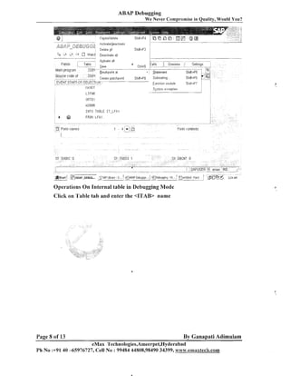 ABAP Debugging
We Never Compromise in Quality, Would You?

jla.-r/,;..
@'g2gh
r... -s
*= .

--"
>
.,:
--L, ,*
, ,
/

:.
=

W/eIISr.*y2
s-3 - : c
,

8ctivate:deactivati

Delete all
a ,~;/~t~hDeactivate ail
-

i.5

*

...........
Teble

........

Fields

tvlain program

i..-

Sourl-e code of

,

,'

ZDEM

...........

ActCiate all
Save
- Breakpoint

at

Create ~ a t c h p o i n t

ShiR+FE;

Subroutine.

EVEIlIT STAF:T-C~F-SELE~~TI(-~,,,
..............................................................................
IIAIICIT
LIFNE
ORTO I

kOFillR
I l l T O T46LE IT-LFA 1

k

@

FROM L F A l

Operations On Internal table in Debugging Mode
Click on Table tab and enter the <ITAB> name

Page 8 of 13

By Ganapati Adimulam

eMax Technologies,Ameerpet,Hyderabad
Ph No :+91,40-65976727, Cell No : 99484 44808,98490 34399, cvww.emaxtech.com

 