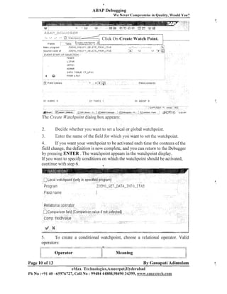 0

ABAP Debugging
We Never Compromise in Quality, Would You?

2.

Decide whether you want to set a local or global watchpoint.

7

Enter the name of the field for which you want to set the watchpoint.

3.

4.
If you want your watchpoint to be activated each time the contents of the
fiela change, the definition is now complete, and you can return to the Debugger
by pressing ENTER . The watchpoint appears in the watchpoint display.
If you want to specify conditions on which the watchpoint should be activated,
continue with step 6.
a

5.
To create a conditional watchpoint, choose a relational operator. Valid
operators:

1:

I
:

/.i
li

1:
.

Operator
.

.

.

"

. . ..
.
....."*-~.-,. .,., . ...* -........................ . .. . ... ... -. .
-.-;"

Page 10 of 13

I/

Meaning
..
.
.........
..,.-&.mw.G~-Ad---,"

,.*

a,

--.,,.*.,,,,

-=.,

%
.
.

-ww&-A"A&-

By Ganapati Adimulam

eMax Technologies,Ameerpet,Hyderabad
Ph No :+9140 45976727, Cell No :99484 44808,98490 34399, www.emaxtech.con~

 