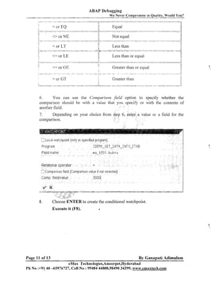 ABAP Debugging
We Never Compromise in Quality, Would You?

-.
-

-.......
.

Greater than or equal
Greater than

6.
You call use the Comparison Jield option to specify whether the
cornparisoil should be with a value that you specify or with the contents of
another field.

Depending on your choice from
7.
comparison.

ue or a field for the

.

r-

~-.omparlsos~ (Cornpat~sonvalue !I riot selected]
field

Crimp iieldivalue

8.

Choose ENTER to create the conditional watchpoint.
Execute it (FS).

Page 11 of 13

3il~i1I

a

By Ganapati Adimulam

eMax Technologies,Ameerpet,Hyderabad
Ph No :+9140 -65976727, Cell No :99484 44808,98490 34399, w~vw.emaxtech.com

 
