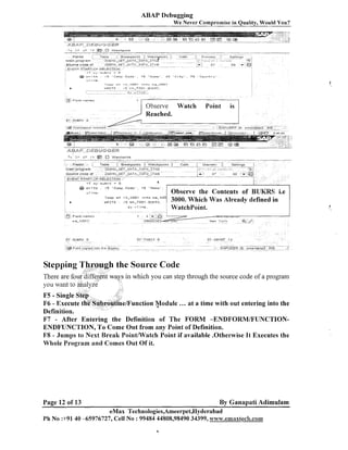 ABAP Debugging
-We Never Compromise in Quality, Would You?

-

-"-----

F1elC15

able

.
~reakpolnts

w a t c h olnts

8

!

calls

rdain program
ZOEM~-~ET-G~T+-INTO-ITAR
Source code or
/DEMO. G E T -0.
Tn_ I N T O . I T n B
EY.'EI-ITSTART-OF-SELECTION

73

F k ~ l d ?lmec
r

3

4

A,

-

"

Seltcngq

Orrlrlevr

-a
'
i
:

j . l ~

27

52

1

Observe Watch
Reached.

Point

is

loop a t I t - t o 0 1 i n t o w a _ t U O
: / 5 WA-TO01 - EUKE5,
sy-vline,

WRITE

the Source Code
in which you can step tluough the source code of a prograni

/Function v o d u l e

... at a time with out entering into the

F7 - After Entering the Definition of The FORM -ENDFORM/FUNCTIONENDFUNCTION, To Come Out from any Point of Definition.
F8 - Jumps to Next Break Pointmatch Point if available .Otherwise It Executes the
Whole Program and Comes Out Of it.

Page 12 of 13

By Ganapati Adimulam

eMax Technologies,Ameerpet,Hyderabad
Ph No :+9140 -65976727, Cell No : 99484 44808,98490 34399, w'o~w.emaxtec81.com

 