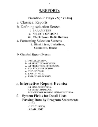 Duration in Days - 5( * 2 Hrs)

a. Classical Reports
b. Defining selection Screen
i. PAR.A~"VIETER
ii. SELECT-OPTIONS
iii. Check Boxes, Radio Buttons

c. Formatting Selection Screens
I. Blank Lines, Ondcrlines,
Comments, Blocks

D. Classical Report Events:
a. BNIrI'lAklZA'FION.
Ib. AT SE1,KCTION-SCREEN.

AT SELECTION-SCREEN ON.
d. START-OF-SELECTION.
C. TOP-OF-PAGE.
i END-Q)H;-L'PaCE.
:
g. dl:NI[)-OF-SIII:LBi:Crr91411N.
C.

e.

Interactive Report Events:
AT LPNE-SELECTION.
AT USER-CONlMANBb.
TOP-OF-PAGE DURING LBNE-SELECTION.

f.

System Fields for Detail Lists
Passing Data by Program Statements
.EPI)E
.GET' CLJBPSOR
.READ LINE

 