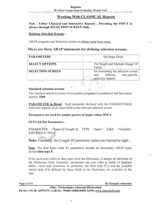 Reports
We Never Compromise In Quality, Would You?

Working With CLASSICAL Reports
Note : Either Classical and Interactive Reports
always through SELECTION SCREEN Only.

, Providing

the INPUT is

a

Defining Selection Screens :
ABAP programs use Selection screens to obtain input from users.

There are three ABAP statements for defining selection screens:
for single fields
t

-

-

SELECT-OPTIONS

For Single and Multiple Range Of
Fields
for formatting the selection screen

SELECTION-SCREEN

Standard selection screens
The standard selection screen of executable pro
number 1000.

predefined and has screen

PARAMETER in Detail : Each parameter declared with the PARAMETER(S)
statement appears as a11 input field on the relevant selection screen.
Parameters are used for simple queries of single values ONLY
SYNTAX For Parameters :
me>[(<length>)]

TYPE

<type>

LIKE

<Variable>

e Length Of parameter names are limited to eight .
0

Note:

The data types valid for parameters include all elementary ABAP types
except data type F.

If the parameter refers to data types from the Dictionary, it adopts all attributes of
the Dictionary field. C u ~ ~ e n t l parameters can only refer to fields of database
y,
tables, views and structures. In particular, the field help (Fl) and the possible
entries help (F4) defined for these fields in the Dictionary are available to the
user.

Page 2 of 74

By Ganapati Adimulam

eMax Technologies,Ameerpet,Hyderabad
Ph No :+91 40 -65976727, Cell No : 99484 44808,98490 34399, www;.ernaxtech.con~

,

 