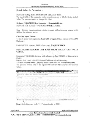 Reports
We Never comprimise In Quality, Would You?

Default Values for Parameters :
PARAMETERS p-bulcrs TYPE BUKRS DEFAULT '1000' .
The input field of the parameter on the selection screen is filled with the default
value. The user can accept or change this value.
6

Defining PARAMETER as Mandatory (Required) Fields :
PARAMETER p-bulus TYPE BUKRS OBLIGATORY.
Note : The user cannot continue with the program without entering a value in this
field on the selectioii screen.
Checking Input Values :
To check a user entry against a check table or against fixed values in the ABAP
Dictionary.
PARAMETER <Name> TYPE <Data type> VALUE CHECK

PARAMETERS P-BUKRS LIKE
CHECK.

UKRS OBLIGATORY VALLTE

b

Parameter P-BUKRS is declared with reference to field BUKRS of database table
KNB 1.
For this field, check table TOOl is specified in the ABAP Dictionary.
The user can only enter Company Code values that are contained in T001.
The possible entries help of the input field for P BUKRS displays the allowed
values.

Note: ~ i n d e
Company code '1 11 1 ' doesn't exist in TOOl

Page 3 of 74

By Ganapati Adimulam

eMax Technologies,Ameerpet,Hyderabad
Ph No :+9L 40 -65976727, Cell No : 99484 44808,98490 34399, www.emaxtech.com

 