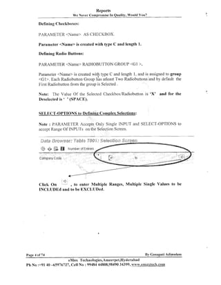 Reports
We Never Compromise In Quality, Would You?

I

Defining Checkboxes:
PARAMETER <Name> AS CHECKBOX.
Parameter <Name> is created with type C and length 1.
Defining Radio Buttons:
PARAMETER <Name> RADIOBUTTON GROUP < G I > .
Parameter <Name> is created with type C and length 1, and is assigned to group
<GI>. Each Radiobutton Group ];as atleast Two Radiobuttons and by default the
First Radiobutton from the group is Selected .
Note: The Value Of the Selected Checltbox/Radiobutton is 'X' and for the
Deselected is ' ' (SPACE).
SELECT-OPTIONS to Defininc Complex Selections:
Note : PARAMETER Accepts Only Single INPUT and SELECT-OPTIONS to
accept Range Of INPUTS on the Selectioil Screen.

<'

, to enter Multiple Ranges, Multiple Single Values to be
Click On
INCLUDEd and to be EXCLUDed.

By Ganapati Adimulam

Page 4 of 74

eMax 'l'echnologies,Ameerpei,Hyderabad

Ph No :+91 40 -65976727, Cell No : 99484 44808,98490 34399, ~vaa.w.ernaxtec8-t.com

I

 