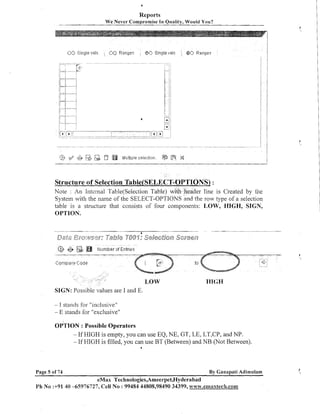 Reports
We Never Comprolnise In Quality, Would You?

-

Structure of Selection T~~~~(SELECT-OPTIONS)
:
Note : An Internal Table(Se1ection Table) with header line is Created by the
System with the name of the SELECT-OPTIONS and the row type of a selection
table is a structure that consists of four components: LOW, HIGH, SIGN,
OPTION.

t


HIGH
alues are I and E.
I stands for "inclusive"
- E stands for "exclusive"
-

OPTION : Possible Operators
- If HIGH is empty, you can use EQ, NE, GT, LE, LT,CP, and NP.
- If HIGH is filled, you can use BT (Between) and NB (Not Between).
1

Page 5 of 74

By Canapati Adimulam

eMax Technologies,Ameerpet,Hyderabad
Ph No 3-91 40 -65976727, Cell No : 99484 44808,98490 34399, w~~w.emaaxtecQl.com

 
