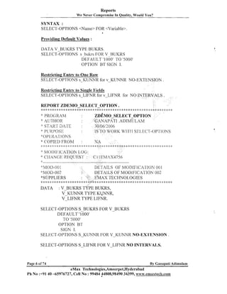 Reports
We Never Compromise In Quality, Would You?

SYNTAX :
SELECT-OPTIONS <Name> FOR <Variable>.
a

Providing Default Values :

DATA V-BUKRS TYPE BUKRS.
SELECT-OPTIONS s _bul<rs
FOR V BUKRS
DEFAULT '1 000' TO '5000'
OPTION BT SIGN I.
Restricting Entry to One Row
SELECT-OPTIONS s-KUNhTR for V-KLhThTR NO-EXTENSION .
Restricting Entry to Single ltields
SELECT-OPTIONS s-LIFNR for V-LIFNR for NO INTERVALS
REPORT ZDEMO-SELECT-OPTION
:i:******:X:k*~:*:i:*******:i:***:i:***

*: I' R(IGILAM

ZD~MO-SELECT-OPTION
*'GANAPATI . A D I M T ~ L A ~ , I
30/06,/2006
IS 7 ' 0 U'OKI< l ' 7 ' I SEl-t'C'S-OPr1'I(.)NS
4I1I

AUTHOR
START DATE
$' PL:
KPOSI~
,"01-'kl<41 ItIKS
<: COPIED FROM
::
'

::

, ' .
,.. , ,
* .".,..'..!,..". .'..', . ".? -,. ,... .', .',. ,.
,. .' + < ., ..+ ,.,.. .,. ." " .' + .
, .
. '
-5,

-,
1

.

:i:***:i:**:::****:g***:i::::*::::i::$*>>:i::i::::$::k:$*:

-3,

:

NA

.' ..4, .'. .'. ... 4 ..?. . :
' ... , . ,
. j . r ;>
. ,
.
$

.
?

.
.

:* MoI>It*lC:ATIO&LOG:
*1
.Q
S ' :

-.
1

1
..

.I,

:::$
:

:
$

* >: * * : * * * , , :: ::::> >:
:
$

I
:

$
:

. ::;

3. .'. :
, , I:
.

'CI..I..,.'
1 -" .'- .'.
.
,

..,..,.
.'- .'.
,

C I I EMAX1756

'4~__----_--__-_---------------------------------------------

'khlOD-OO1
*h/lOD-002
"SUPPLIERS

* 4 4: * 4: <: 4 *: * 4: * *
%

DATA

$
:

:
)

DETAILS OF !blODIFIC:2TIOh' 00 1
TAILS OF MODIFICA'I'ION 002
AX TECHNO120GIES
, ,

:k 6

* ;g :i:4: * 4 1* * 8 5 ;i::: : * :i: 4 4: * ::: a .
$: $
;

, :*: $ ; :
: ! )
:

*: g: k:

BUKRS TYPE BUKRS,
K M R TYPE K M R ,
V L I F N R TYPE LIFNR.

:V

SELECT-OPTIONS S-BUKRS FOR V-BUKRS
DEFAULT ' 1000'
TO '5000'
OPTION BT
SIGN I.
SELECT-OPTIONS S-KUNNR FOR V-KUNNR NO-EX'L'ENSION .
SELECT-OPTIONS S-LIFNR FOR V-LIFNR NO INTERVALS.

Page 6 of 74

By Ganapati Adimulam

eMax Technologies,Arneerpet,Hyderabad
Ph No :+9140 -65976727, Cell No : 99484 44808,98490 34399, ~ ~ i l ~ ~ . e m a x t e c & . c o t n

 