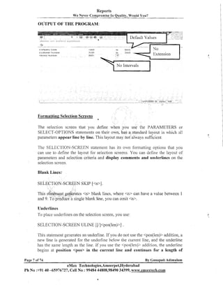 Reports
We Never Compromise In Quality, Would You?

comparr,; c o d e
Venaor Nclrrtber

Formatting Selection Screens
4

The selection screen that you define when you u
PARAMETERS or
SELECT-OPTIONS statements on their own, has a standard layout in which :ill
parameters appear line by line. This layout may not always sufficient.
SELECTION-SCREEN statement has its own forinattiilg options that you
can use to define the layout for selection screens. You call define the layout of
parameters and selection criteria and display comments and underlines on the
selection screen.

Blank Lines:
SELECTION-SCR~EN
SKIP [<n>l.
tes <n> blank lines, where <n> can have a value between 1
single blank line, you can omit <n>.

Underlines
To place underlii~es the selection screen, you use:
on
SELECTION-SCREEN ULINE [[/]<pos(len)>] .
This stateineilt generates an underline. If you do not use the <pos(len)> addition, a
new line is generated for the underline below the cur-rent line, and the underline
has the saime length as the line. If you use the <pos(lei~)>
addition, the underline
begins at position <pas> in the current line and continues for a length of
Page 7 of 74,

By Ganapati Adimulam

eMax Technologies,Ameerpet,Hyderabad
Ph No 3-91 40 -65976727, Cell No : 99484 44808,98490 34399, www.ernaxtech.com

 