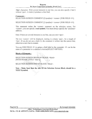 Reports
We Never Compromise In Quality, Would You?

c l e w characters. With several eleil~ents one line, you can also specify (<len>)
in
witl~out
<POS>.A slash (I) produces a line feed.

Comments :
SELECTION-SCREEN COMMENT [/]<pos(len)> <comrn> [FOR FIELD < P I .
SELECTION-SCREEN COMMENT [l]<pos(len)> <comrn> [FOR FIELD <Dl.
This statement writes the <comm> comment on the selection screen. For
<comm>, you can specify a text symbol. You must always specify the <pos(len)>
addition.
Only if there are several elements in one line, can you omit <pas>

The test <coinm> will be displayed, starting in colu~nilcpos>, for a length of
<len>. If you do not use a slash (I), the comment is written into the current line;
otherwise a new line is created.
You use FOR FIELD <D
name of a parameter or a s

sign a field label to the comment. <f, can be the
n criterion(SELECT-OPTION).

Blocks of Elements :
SELEC
[WITH

SELEC
Note : Make Su
TEXT Sysmbol.

Page 8 of 74

Screen Block should be a

By Ganapati Adi~nulam

eMax Technologies,Ameerpet,Hyderabad
Ph No :+91 40 -65976727, Cell No : 99484 44808,98490 34399, w~vw.emaxtech.com

 