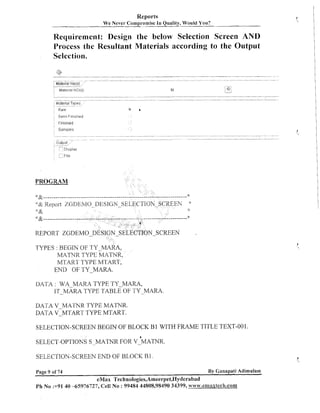 Reports
We Never

Compromise I n Quality, Would

You?

Requirement: Design the below Selection Screen AND
Process the Resultant Materials according to the Output
Selection.
....

...

.

...

.,

to

..... ..

: 4;
.
.

' e m i F~nisl-led

#


PROGRAM

:: &

"&---------------

--

- -- - - - - *

REPORT ZGDEMO
TYPES : BEGIN OF TY-MARA,
MATNR TYPE MATWR,
MTART TYPE MTART,
END OF TY-MARA.

DATA : WA MARA TYPE TY-MARA,
IT-MARA TYPE TABLE OF TY-MARA.
DATA V-MATNR TYPE MATNR.
DATA V-MTART TYPE MTART.
SELECTION-SCREEN BEGIN OF BLOCK B1 WITH FRAME TITLE TEXT-001.

SELECTION-SCREEN END OF BLOCK B1
Page 9 of 74

By Canapati Adimulam

eMax Technologies,Ameerpet,I~yderabad
Ph No :+91 40 45976727, Ceil No : 99484 44808,98490 34399, www.ernaxlech.con~

 