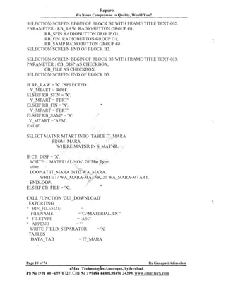 Reports
We Never Compromise In Quality, Would You?

SELECTION-SCREEN BEGIN OF BLOCK B2 WITH FRAME TITLE TEXT-002.
PARAMETER : RB RAW RADIOBUTTON GROUP GI,
RB-SFIN -RADIOBUTTON GROUP GI,
RB FIN RADIOBUTTON GROUP GI,
RB~SAMP
RADIOBUTTON GROUP GI.
SELECTION-SCREEN END OF BLOCK B2.
SELECTION-SCREEN BEGIN OF BLOCK B3 WITH FRAME TITLE TEXT-003.
PARAMETER : CB-DISP AS CHECKBOX,
CB FILE AS CHECKBOX.
SELECTION~CREEN
END OF BLOCK B3.
IF FE-lULW = 'X'. "SELECTED
V MTART 'ROH'.
EL~EIF
RB-SFIN = 'XI.
V MTART = 'FERT'.
ELSEIF FIN = 'XI.
RB
v MTART= 'FERT'.
ELCEIF
RB-SAMP = 'XI.
V MTART = 'AEM'.

-

a

ENDIF.

SELECT MATNR MTART INTO TABLE IT MARA
FROM MARA
WHERE MATNR IN S-MA
IF CB DISP = 'XI.
WRITE: / 'MATER
uline.
LOOP AT IT-MARA IN
WRITE : / WA MA
ENDLOOP.
ELSEIF CB-FILE = 'XI.

, 2 0 WA-MARA-MTART.

CALL FUNCTION 'GUI-DOWNLOAD'
EXPORTING
>
:
FILESIZE
FILER
ATVIE
= 'C:MATERIAL.TXTI
" ;l~,~;,'yyp~
= 'AS<.?'
--AI'PEND
WRITE-FIELD-SEPARATOR
= 1x1
TABLES
DATA-TAB
= IT-MARA
t

Page 10 of 74

I

By Ganapati Adimulam

eMax ~ e c h n o l o ~ ~ e s , ~ m e e r ~ e t , ~ ~ d e r a b a d
Ph No :+9140 -65976727, Cell No : 99484 44808,98490 34399, www.emaxteeh.com

 