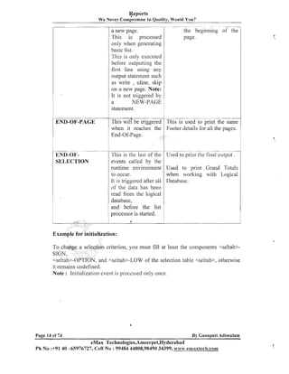 Reports
We Never ~omp'romise Quality, Would You?
In

a new page.
This is processed
only when generating
basic list.
This is only executed
before outputting the
first line using any
output statement such
as write , uline, skip
on a new page. Note:
It is not triggered by
a
NEW-PAGE
statement.

r

-

--

-

.
- --

.-

-

--

END-01'SELECTION

-

.

.-

---

is used to print the same
details for all the pages.

END-OF-PAGE

-

-

the beginning of the
page.

--

-

This is the last of the
events called by the
runtime environment
to occur.
It is triggered after all
of the data has been
read from the logical
database,
and before the list
processor is started.

- -

- .- --

-

.

-

--

-

Used to print the final output .
Used to print Grand Totals
when working with Logical
Database.

criterion, you must fill at least the components <seltab>, and +eltab>-LOW of the selection table <seltab>, otherwise

it remains undefined.
Note : Initialization event is processed only once.

Page 14 of 74

By Ganapati Adimulam

eMax Technologies,Ameerpet,Hyderabad
Ph No :+9140 -65976727, Cell No : 99484 44808,98490 34399, ww~v.emaxteclr,soi~l

1,

 