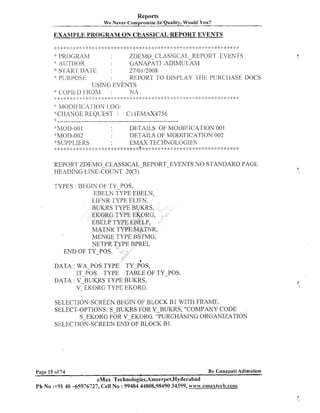 Reports
We Never cornpro-mise I n

Quality, Would You?

EXAMPLE PROGRAM ON CCASSICAL RIEPQRT EVENTS
*:

::: :$

::<:
!

::. :$ s:

.

. * *: :i: :k >: :: :j

:: >', :k >.. ... .'. ,, .!..'..
! <
, .'. .,. .,. . ,!.
. .,.,,
,
.

::
I

* 2: : :!: : :;: 4: :I

* *

:> ; $: ::
:

;; :
:! :
:

: :: ;::
I

9 2:

>
;

:: ,: <: :,t ::& :i: ;
i :
!
!
:

zDEMO CLASSICAL REPORT EVEKTS
PROGRAM
: AL'THOR
$
GANAPATI .ADIMULAM
x: S'~;AKI‘ ~ 4 ' 1 ' ~
~
2710 112008
REPOR?' 'I'O DlSPl>AY '1'1-IE P1lRCIiASE IIOCS
: 1 1.j 13 0 I-;
K 1 I<
IJsmTC; EVENTS
+' COPIkD I-RC)M
:
Nr j
. , *. , ..,. . <. .;. .......;. .;. I :
.,,... ....,. .!.:IC....,. ....,. ..,.,..,. 2: :::k % :> :? ::r : 4: 2 :.:: .;:: * ;: :I: ;:: :: 2: :: ;: c ;: :: * $: ::: :: * ;i.: :: :: .,. .,, . .*,.,. .,, .,....*
,
,
,.
? :: : ::
:
:
:
.....*. -. .,. -..,,
:
.
:
"

..

-+

.!.

;:.

:
:
2

-I
+

..
!

*

h~l0DIFICAI'ION I,OG:
"CHAXGE REQCEST :

C l lEMAX4756

'F--,-------------------------------------------------------

':'h40D-001
DETAlLS OF MODI1;ICA'C'ION 001
'pMOD-002
DETAILS OF MODIFICATION 002
:%SIJPPLIERS
EMAX TECHIVOLOGIES
,
,.,. .<. .
,
,. ,. .,, ...., .,, .!..,.. .,,.,. ...,. ... * ,. ,;. > ....!,,.. ". .,. .,..Ir .'., > <. ,,.., .'- ,. .!.,,. , .,. , ,;..,.... ... :: : * :::3 :t * ::
, , .> ,. ,. .,...,, .,. .;..,. , .,..',. .
.,.
>
<. , .> ,
..,.
,
, ....' , .
.
,
.
.
,,. .,. .!
:
!

#
.,

& ..
.
!

..
!

..
!

1
.
,

.I,

-.C
;

4.

.j.

d,.,!.
A!
.
j
.

-i-

J
.

J,

.,.b + -3- J .
!
.
j
.

d L I!. J,
,
+

.!-.I,

!
+.. $
.

REPORT ZDEMO-CLASSICAL-REPORT-EVENTS NO STANDARD PAGE
HEADING LTNE-COUNT 20(3).
TYPES : BEGIN OF TY-POS,
EBELN TYPE EBELN,
LIFNR TYPE ELTFN,
BUKRS TYPE BUKRS

END OF TY POS.
b

DATA : WA-POS TYPE TY-POS,
IT POS TYPE TABLE OF TY-POS.
DATA : V ~ B U K R S
TYPE BUKRS,
V-EKORG TYPE EKORG.
SELECTION-SCREEN BEGIN OF BLOCK B1 WITH F U M E .
SELECT-OPTIOIVS: S-BUKRS FOR V-BUKRS, "COMPANY CODE
S-EICORG FOR V-EKORG. "PURCHASING ORGANIZATION
SELECTION-SCREEN END OF BLOCK B1.

By Ganapati Adimulam

Page 15 of 74

eMax Technologies,Ameerpet,Hyderabad

Ph No :+91 40 -65976727, Cell No : 99484 44808,98490 34399, www.emaxtech.com

 