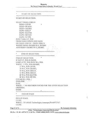 Reports
We Never Compromise In Quality, Would You?

START-OF-SELECTION.
SELECT EKKO-EBELN
EKKO-LIFhTR
a
EKKO-BUKRS
EKKO-EKORG
EKPO-EBELP
EKPO-MATNR
EICPO-MENGE
EICPO-NETPR
INTO TABLE IT-POS
FROM EKKO INNER JOIN EKPO
ON EKKO -EBELN = EKPO-EBELN
WHERE EKKO-BUKRS IN S-BUKRS
AND EKKO-EKORG IN S-EKORG.
:+*:!:***:!::$:$:+:$******:$********:k****:~:~****$:*>k:*:$

END-OF-SELECTION.

;~**!:**:*:~:*:::::**:::$::+************~:****~:***:::****
a
END-OF-SELECTION.
IF NOT IT-POS IS INITIL.
LOOP AT IT-POS INTO WA-POS.
WFUTE : I5 WA-POS-BUKRS,
17 WA POS-LIFNR,
28 WA-POS-EKORG,
40WA-POS-EBELN,

WRITE : 1 ' NO RECORDS FOUND FOR THE GIVEN SELECTION
CRITERIA'.
ENDIF.
6
;.:: $ :! $ #:
: ::

*
$ $
:

*

$ ::
!

:: I:

:+

:* :I: * :I * :: :: +: 4: *: i:* :?

$

END-OF-PAGE

* * * * +: * 2: :+ * 2:
$

$:

>$

$

*

4: 2 !::! :b :i: : $ :$ * ;:
:
$ :
!

:+ $ $ $ :$

> :',;;:<;i; : %
:
:

*

y 4: $ ::$ ,!$ :: 4: 4: :
! : !
g

I;:

;;I 4:
i:

$: $:
: $

:k

END-OF-PAGE.
IJLIhTE.
WRITE : I30 'eMAX Technologies,Ameerpet,Ph-66972767'.
ULINE.
Page 17 of 74

By Canapati Adimulam

eMax Technologies,Ameerpet,Hyderabad
Ph No :+91 40 -65976727, Cell No : 99484 44808,98490 34399, www.emaxtech.co1111.coi11

 