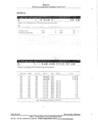 Reports
We Never Compromise In Quality, Worlld Yon?

Corr- pat-ty Code

11 nu0

Furchasing Organisation

1 BOG

-------

-"

" *-

Coma T.o(ie

--

-- " " - m--7 " "7 --

;endor

F i r Ory

Ciuc 1.o

Iteri

----

ilat No

"-" " " * -

"-

----

---*

FI-1 ce

1080
7 il00
.1000
'irJgu
1(1 I rj
3
I gfiu
1 ':I80
.I rJ[iU

1 illjlj
l 080
1058

., - ,
.
I l11,8

.1 onu
1 UIjO
1080

Page 18 of 74

By Ganapati Adimulam

eMax Technologies,Ameerpet,Hyderabad
Ph No :+9140 -65976727, Cell No : 99484 44808,98490 34399, www.emaxteck.com

 