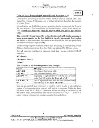 Reports
We Never Com~rornise Quality, Would You?
In

Control level Processin~(Contro1
Break Statements ) :
Control level processing is allowed within a LOOP over an internal table. This
means that you can divide sequences of entries into groups based on the contents
of certain fields.
Internal tables are divided into groups according to the sequence of the fields in
the line structure. The first column defines the higl~estcontrol level and so on.
The control level hierarchy must be known when you create the internal
table.
-

The control levels a r e formed by sorting the internal table in the sequence of
its structure, that is, by the first field first, then by the second field, and so
on. Tables in which the table key occurs at the start of the table are particularly
suitable for control level processing.
The followi~lg
diagram illustrates control level processing in a sorted table, where
different field contents in the first three fields are indicated by different colors:
The AT statement introduces a statement block that you end wit11 the ENDAT
statement.

<Statement Block>.

ENDAT.
You can react to the following control level changes:
l<level>
P T FIRST
AT LAST

/AT

<f>/

NEW
A T END Of
<f>

Meaning.
1
First line of the internal table
Last line of the internal table
I
Beginning of a group of lines with the same contents
in the field 4 6 and in the fields left of <D
End of a group of lines with the same contents in the
field <6 in the fields left of <f,
and

You can use control level statements to react to control breaks in internal lables
instead of programming them yourself with logical expressions. Within the loop,
you must order the AT-ENDAT statenlent blocl<s accordi~lg the hierarchy of
to
the control levels. If the internal table has the columns <fl>, <f 2>, ...., and if it is
sorted by these columns, you must program the loop as follows:

a

Page 19 of 74

By Ganapati Adirnulam

eMax Technologies,Amecrpet,Hyderabad
P h No :+91 40 -65976727, Cell No : 99484 44808,98490 34399, www.emaxtech.co~~~

 