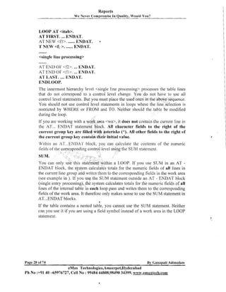 Reports
We Never Compromise In Quality, Would You?

LOOP AT <itab>.
AT FIRST. ...ENDAT.
AT NEW <fl>. ...... ENDAT.
T NEW <f2 >. ...... ENDAT.

a

<single line processing>

.......

AT END OF <f2>. ENDAT.
...
AT END OF <fl>. ... ENDAT.
AT LAST. .... ENDAT.
ENDLOOP.
The innermost hierarchy level <single line processing> processes the table lines
that do not correspond to a control level change. You do not have to use all
control level statements. But you must place the used ones in the above sequence.
You should not use control level statements in loops where the linedselectionis
restricted by WHERE or FROM and TO. Neither should the table be modified
during the loop.
If you are working with a work aFea <wa>, it does not contain the current line in
the AT ... ENDAT statement block. All character fields to the right of the
current group key are filled with asterisks ("). All other fields to the right of
the current group key contain tfieir initial value.

Within an AT ...ENDA1' block, you can calculate the contents of the nu1nel.i~
el using the SUM statement.
.

.

hill a LOOP. If you use SUM in an AT ENDAT block, the system calculates totals for the numeric fields of all lines in
the current line group and writes thein to the corresponding fields in the work area
(see example in ). If you use the SUM statement outside an AT - ENDAT block
(single entry processing), tlie system calculates totals for the numeric fields of all
lines of the internal table in each loop pass and writes them to the corresponding
fields of the work area. It therefore only makes sense to use the SUM statement in
AT ...ENDAT blocks.
'

a

If the table contains a nested table, you cannot use the SUM statement. Neither
can you use it if you are using a field syinbol instead of a work area in the LOOP
statement.

Page 20 of 74

By Ganapati Adimulam
eMax Technologies,Ameerpet,Hyderabad
Ph No :+9140 -65976727, Cell No : 99484 44808,98490 34399, w~~w.ernaxtech.com

 