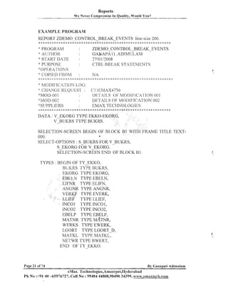 Reports
Wc Ncver Compromise In

Quality, Would

You?

EXAMPLE PROGRAM
REPORT ZDEMO-CONTROL-BREAK-EVENTS line-size 200.
:
k

**

::
:

:
$

,: ::
:!

* ::.: :::*

* :i:>: ,::* :k >: * * ::.* * * * * * * * >: *

:: :.
::

* P.ROGKAM
:
k

A UTI..IO
R

* PT_;RPOSE
:k :: :I 4:

* :: :; 2: * :> :;: ;:

;
)

+
:

:
$

:
!
:

: :
) ;
:

* >: * :!:

$: : $
; ) !:
:

* :i: >: :b <: :!: *

:
)

:

ZDEMO-CONTROL-BREAKEVENTS
GANAPA'I'I .ADIMULAM
2710 1i2008
CTRL BREAK STATEMENTS

" START DATE
'"pERA'.I'ION.'S
*: COl-'IEI> FROh4

:
$

:

NA

.

:: :: ; :g ;!., .'. .'-. ." .'..".'. ..,. .!..,., .'.4 ; :$
; :
..,. + -,,. ,."... ,. I. ,., .'. .. : )
1
, .,.,.. , , . , ;

MODIFICATION LOG:
': CI4ANC;I:: KI.iQU]::ST :
:
'gMC)D-OO 1
:1'~7or>-oo2
:::SUPPLIERS

* ::

:
)

:: :I: :: ;!: > ::: :: : :: :: : :: :: :: :
:
: :

:: ::
', !,

2
:

; ::
) ',

,..'.

:!

.P

::
I

C 1.1EMAX4756
IIF~:T'AlI.,S(IF MC>I>IFIC'A'l'ION 001
DETAILS OF MO1)IFTCATIOK 002
ER/IAX T~CHi%TOL.0(311?5

DATA : V-EKORG TYPE EKKO-EKO
V-BUKRS TYPE BUKRS.
SELECTION-SCREEN BEGIN OF BIIOCK B1 WITH F U M E TITLE TEXT000.
*
SELECT-OPTIONS : S BUKRS FOR V-BUKRS,
s EKORG FOK V-EKORG.
SELECTION-SCREEN END OF BLOCK B 1.
TYPES : BEGIN OF TY-EKKO,
BUKRS TYPE BLTKRS,
EKORG TYPE EKORG,
EBELN TYPE EBELN,
LIFNR TYPE ELIFN,
ANGNR TYPE ANGNR,
VERKF TYPE EVERK,
LLIEF TYPE LLIEF,
INCO1 TYPE INCOI,
INC02 TYPE INC02,
EBELP TYPE EBELP,
MATNR TYPE MATNR,
WERKS TYPE EWERK,
LGORT TYPE LGORT-D,
MATKL TYPE MATKL,
NETWR TYPE BWERT,
END OF TY-EKKO.

Page 21 of 74

By Ganapati Adirnulam

eMax Technologies,Amee~-pet,Hyderabad
Ph No :+91 40 -65976727, Cell No : 99484 44808,98490 34399, w~vw.cmaxiech.corrn

 