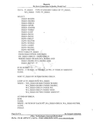 Reports
We Never ~ o m ~ r d i n i In Quality, Would You?
se

DATA : IT EKKO TYPE STANDARD TABLE OF TY-EKICO,
WE-EKKO TYPE TY-EKKO.
SELECT
EKKO-BUKRS
EKKO-EKORG
EKKO-EBELN
EKKO-LIFNR
EKKO-ANGhTR
EKKO-VERKF
EKKO-LLIEF
EKKO-INCO 1
EKKO-NC02
EKPO-EBELP
EKPO-MATNR
EKPO-WERKS
EKPO-LGORT
EKPO-MATKL
EKPO-NETWR
ON EKKO-EBELN =
WHERE EKKO-BUKRS

4 'PO', 35 'ITEM1,50'AMOLThTT'.

SORT IT-EKKO BY BUKRS EKORG EBELN.
LOOP AT IT-EKKO INTO WA-EKKO.
WRITE : / WA EKKO-BUKRS UNDER 'BUKRS',
WA:EKKO-EKORG
UNDER (EKORG',
WA-EKKO-EBELN UhTDER 'PO',
WA-EKKO-EBELP UNDER 'ITEM',
WA-EKKO-IVETWR UNDER 'AMOUNT'.
AT END OF EBELN.
SUM.
ULINE.
4
WRITE : 1 0 'SUM OF EACH PO' ,WA-EKKO-EBELN, WA-EKKO-NETWR.
ULllTE.
ENDAT.
Page 22 of 74

By Gallapati Adimulam

eMax Technologies,Ameerpet,Hyderabad
Ph No :+9140 -65976727, Cell No : 99484 44808,98490 34399, tvw;w.emaxtech.com

 