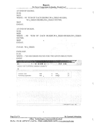 Reports
We Never Con~promise Quality, Would You?
In

AT END OF EICORG.
SUM.
SICIP.
WRITE : 140 'SUM OF EACH EI<ORG',WA-EKKO-BUKRS,

WA-EKKO-EKORG,WA-EKKO-NETWK.
SKIP.
ENDAT.
AT END OF BUKRS.
SUM.
SKIP.
WRITE : I40 'SUM OF EACH BUKRSf,WA EKKO-BUKKS,WA-EKKOhTETWR.
SKIP.
s
ENDAT.

CLEAR : WA-EKKO.
ENDLOOP.
ELSE.
WRITE : 1 'NO RECORDS FOUND FOR THE GIVEN SELECTION'.
EMDIF.

Page 23 of 74

By Ganapati Aditnulam

eMax Technologies,Ameerpet,Hyderabad
Ph No :+9140 -65976727, Cell No : 99484 44808,98490 34399, w~w.emiaxtech.cona

 