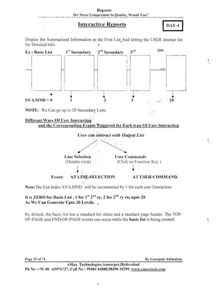 Reports
We Never Compromise In Quality, Would You?

Interactive Reports
Display the Summarized Information as the First List-And letting the USER Interact for
the Detailed Info.
a

Ex : Basic List

f
SY-LSIND = 0

1" Secondary

2"dSecondary

3"d

20th

1
1

NOTE: We Can go up to 20 Secondary Lists.
Different Ways Of User ~nteractioh
and the Corresponding Events Triggered for Each type Of User lnteraction

User cajz interact witlz Output List

Line Selection
(Double click)

User Commands
(Click on Function Key )

1
Event:

AT LINE-SELECTION

1
AT USER-COMMAND.

Note:The List Index SY-LSIND will be incremented by 1 for each user Interaction.
It is ZERO for Basic List , 1 for 1" tnd 2 for 2ndr etc.upto 20
ry,
y

As We Can Generate Upto 20 Levels. ,
By default, the basic list has a standard list status and a standard page header. The TOPOF-PAGE and END-OF-PAGE events can occur while the basic list is being created.

Page 25 of 74

By Ganapati Adimulam

eMax Technologies,Ameerpet,Hyderabad

Ph No :+91 40 -65976727, Cell No : 99484 44808,98490 34399, www.emaxtec8a.co111

 