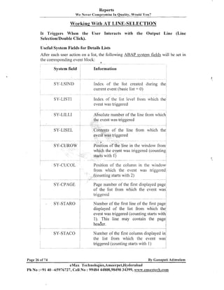 Reports
We Never Compromise In Quality, Would You?

Working With AT LINE-SELECTION
It Triggers When the User Interacts with the Output Line (Line
Selection/Double Click).
Useful System Fields for Details Lists

After each user action on a list, the following ABAP system fields will be set in
the corresponding event block: a
Information

Index of the list created during the
current event (basic list = 0)

SY-LSIND

event was triggered
olute number of the line from whi

of the line from which th

in the window fro
was triggered (counti

m which the event was triggere
ounting starts with 2)
Page number of the first displayed page
of the list from which the event was
triggered

SY-CPAGE

;

SY-STAR0

i
i
I

3i

!

i
i

Number of the first line of the first page:
displayed of the list from which the:
event was triggered. (counting starts with!
1). This line may contain the pagej
header.
!
Number of the first column displayed i
the list from which the event w

Page 26 of 74

By Ganapati Adimulam

eMax Technologies,Ameerpet,Hyderabad
Ph No :+91 40 -65976727, Cell No : 99484 44808,98490 34399, w~~~vo;.ermaaxtech.co~~~

 