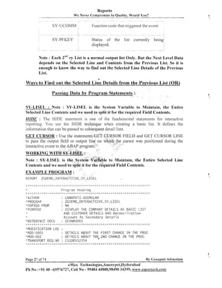 Reports
W e Never Compromise I n Quality, Would You?

SY-UCOMM

Function code that tiiggered the event

SY-PFKEY

Status of the
displayed.

list

currently being

Note : Each 2"" r List is a normal output list Only. But the Next Level Data
y
depends on the Selected Line and Contents from the Previous List. So it is
enough to know the way to find out the Selected Line Details of the Previous
List.
a

Ways to Find out the Selected Line Details from the Previous List (OR)
Passing Data by Program Statements :
SY-LISEL : Note : SY-LISEL is the System Variable to Maintain, the Entire
Selected Line Contents and we need to split it for the required Field Contents.
HIDE : The HIDE statelllent is one of the fundainental statemei~tsfor interactive
reporting. You use the I-IIDE te
when creating a basic list. It defines the

GET CURSOR : Use the stateme

FIELD and GET CURSOR LINE
ursor was positioned during the

interactive event t

ain, the Entire Selected Line
uired Field Contents.
EXAMPLE PROGRAM :
ZGDEMO-INTERACTIIVE-SY-LISEL

REPORT

Program Heading

... ,. _,.....~_,. _._ ,, _,_...., ,~,, ,. .~ ,. ., ,, _._ ,, .... ,, ,. ,, _._ .._ ,. ,~ ,~ ,. .. ,.,, _.. ., '~. .*I., _..,. ,, .. .. ,, _._ .._ ,. ,. .. _._
,
, , ,. , , _._ , ,.
,
, , ,.
,
,. ,. ,~ ,..~ .. .. ,. .. .~ ..
., .. , .. ..
.~ ., ... <.
.. .~
.
I
.

_,__I.

,
,

_I_

_. _ . _ . .
I
I
I I

.
I
.

_I. _.__I. .
i

_. .
I I
,

I.

_.
I

_#.

_I_

_.
I

_I.

_ . .I.
I

1
.

_ . _ . _I_
I
I

_I. _I. _ .
I

.
I
.

_I.

_t.

..
I

.C

_.
I

_. ,..
._.I

_ . .I.
I

.
I
.

I
.

: GANAPATI .ADIMULAM

"AUTHOR
"PROGRAM
"C0P:CED FROM
"PURPOSE

:

ZGDEMO-INTERACTIIVE-SY-LISEL

: NA
: D I S P L A Y THE COMPANY D E T A I L S AS B A S I C L I S T
AND CUSTOMER DETAILS AND R e c o n c i 1 i a t i o n
A c c o u n t As Secondary D e t a i l s
"REFERENCE DOCS
: DEVWRO065
.,., _.. , .. ,,. _,. ., , .,_ ... _._ ,~ .._.. _.. .~,~ ,. , , .,I .._ .. ....,
_,. , , , ,. _._ ,* _,. _,. ,. ,, ,. ,~
, ,~ , ,. ,, ,
,~
, ,~ ..
,
,
,
,
,
, , .. ,. ,~ ,
,
.~, ., ., .._ ,. _.I..__._ ..__..,~, ., ,, _._ .~ ,, .. _._ ...
,
,. ,, ,, ,. .._._ ....__,. ,. _._ ,.
,.
,
,.
,. _..,
.~
,
_ . ..
I I

.
)
_

.<

_I.

_I.

_I.

J
.

-.
1

.I_

_ . _.
I
I

_PI

_I_ _I. _ . I
I .

,>

,>

.
I
.

_I.

i
.

_I.

.
I
.

..
t

_.
I

.
I
.

_I. .I.

,


_I_

>
,

"MODIFICATION LOG :
"MOD-0001
: D E T A I L S ABOUT THE F I R S T CHANGE I N THE PROG
"IvlOD-002
: D E T A I L S ABOUT THE,ZND CHANGE I N THE PROC
"TRANSPORT REQ. NO : C l l D E V 1 2 3 5 4
_._ .._, ,~ ,, ... , ,, ,~ .. . _,_ , ,, ,~. _.. ., .._, ,, ....... ... ,, ,. ,. ., ... ,. ,. ,. ... ,~ ...
_.. ., .. .._ ,. ,,
,, , .,_ ,. ... ,. .. ,. ,. ,~ _,_ _._ _._ .~ , ., ..._ , ..I .._,. .. , .~ <.,. , .~
, ,, ,*
,.
.~ ,. , ., ,.
,.
,
,,
, ,, ,
,
,
,. ., ,,
_.
I

..
I

_>_

_
(
.

.I_

_ . _I_
I

.C

Page 27 of 74

_I.

_I.

-.
1

_I. -8.

I.

_I.

.>

_a_

_1_ -7.

_I.

7
-.

.
I
.

_I. _I.

.L _I_ .I.
.

<_
.

.1_

_.
I

.I._,...

%
.

..
I

-.
1

.1_

J
.

._
1

2
.

.
I
.

_1_ .
C

By Ganapati Adirnulam

eMax Technologies,Ameerpet,I-Iyderabad
P h No :+9140 -65976727, Cell No : 99484 44808,98490 34399, w ~ ~ ~ ~ . e m a x 8 e c h . c o m

 