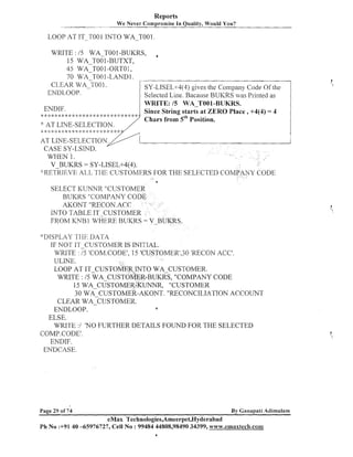 Reports
W e Never Compromise In Quality, Would You?

LOOP AT IT-TO0 1 INTO WA-TO0 1
WRITE : / 5 WA-TO01 -BUKRS,
15 WA T001-BUTXT,
45 WA-TOO1-ORTO1,
70 WA-TOO1 -LAND 1.
CLEAR WA-T001.
SY-LISEL+4(4) gives the Company Code Of the
ENDLOOP.
Selected Line. Bacause BUKRS was Printed as
WRITE: /5 WA-T001-BUKRS.
ENDIF.
Since String starts at ZERO Place, +4(4) = 4
**:!:*d:*A:***$:******+*:*$::$:k**<:*:*
Chars from 5thPosition.
':AT LINE-SELECTION.
AT LIhTE-SELECT10
CASE SY-LSIND.
WHEN 1.
V BUKRS = SY-LISEL+4(4).
* : R E - ~ ~ I E V E TI-11: CUSTOMERS FOR THE SELECTED co
AI.,I.>
..

6

SELECT KUNNR "CUSTOMER
BUKRS "COMPANY CODE
AKONT "RECON.ACC
INTO TABLE IT-CUSTOMER
FROM KNB 1 WHERE BUKRS = V-BUKRS.
d'IIISPLAY 1 111- IIA1'A
IF NOT IT-CUSTOMER IS INITIAL.
WRITE : 15 'COM.CODE1,15 'CUSTOMER',30 'RECON ACC'.
ULINE.
LOOP AT IT-CUSTOMER INTO WA-CUSTOMER.
WRITE : 15 WA CUSTOMER-BUKRS, "COMPANY CODE
15 WA-CUSTOMER~JNNR,n~~~~~~~~
30 WA CUSTOMER-AKONT. "RECONCILIATION ACCOUNT
CLEAR WACUSTOMER.
EIVDLOOP.
a
ELSE.
WRI1'E :I 'NO FURTHER DETAILS FOUND FOR THE SELECTED
COMP.CODE1.
ENDIF.
ENDCASE.

By Ganapati Adimulam

Page 29 of 74

eMax Technologies,Arneerpet,Hyderabad
Ph No :+9140 -65976727, Cell No : 99484 44808,98490 34399, ww~.ernaxtech.con~
6

 