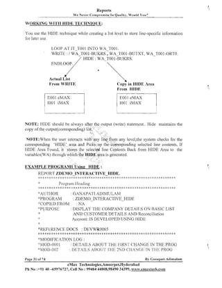 Reports
We Never Compromise In Quality, Would You?

WORKING WITH HIDE TECHNIQUE:

You use the HIDE teclinique while creating a list level to store line-specific information
for later use.
LOOP AT IT-TO01 INTO WA T001.
WRITE : / WA TOO-BUKRS WA-~001
1
-BUTXT, WA-TOO 1-ORTO.
HIDE : WA TO0 1-BUKRS.

:



K
'

Actual List
From WRITE

Copy in HIDE Area
From HIDE

I001 iMAX

1001 iMAX

NOTE: HIDE should be always a

utput (write) statement.. Hide maintains the

NOTE:When the

leve1,the system checks for the
nding selected line contents, If
ts Back from HIDE Area to the

HIDE Area Fo

REPORT ZDEMO-INTERACTIVE-HIDE.
;,: 2: :) :;: :i <:

;:
I

* *: :;:

:{;

:
)

:: 4:
;

:{: %
:

:: 2 ;$
; :

:
)

I:

* * & :;: * ,k :> * * :!: *
$ :$
:

$
:

9:

$
,

<:

:I

:* :;: * ;:;> :; : :: ;+ :;; 2:
:

;
)

;
:

$< <<

*

;: :: 2:
: ;

:
!
;

* 2: 2:

>$

Prograin Heading

P

: $ * ~ : ~ * ~ ~ : ~ : ~ ~ ~ & : ; : ~ ~ : ~ ~ ~ ~ : ~ : $ ~ ~ ~ : k * , : : ~ : : i : * ~ : p ~ ~ < : ~ : $ i : ~ ~ : ) ~ 9 , : ~ : ~ ~ ~ ~ : ! : ~ g $ r : i :

':'AI.J?'I-IOR
: GANAPA1'I.ADIMULAM
*PROGRAM
: ZDErVIO-INTERACTIVE-HIDE
: NA
"'COPIED FROM
*:PU'RPOSl:.:
: DISPLAY THE COMPANY DG'I-AIJ,S O N BASIC LIST
:k
AN11 CIJSTOMER DETATLS AND Reconciliation
Account: IS DEVELOPED USING HIDE

*

*KEFE.RENCE DOCS : DEVWR0065

*: ;k * * 8: >k *
j:

9,:

*

8 ;i: 8 4: :k
:
:

* *: 4: :k * *: 8: * * * 4: * * 2: * * :* 8: * :g * *: 8: * 8: :k * *: * :k * 2:
:
)

j:

$
:

:i: :$ 8:

j: :
)

* * :k * 2: 4:
*:

:
$

'%IODIFICATION LOG :
" ' ~ O ~ - 010 0 : DETAILS ABOUT THE F1KST CHANGE IN THE PROG
*:h/IO1>-002
: 1)ETAII.S ,4130111' 'Sl---IT:2ND CIIANG113 I:N ']:'I--11; PROG
Page 31 of 74

By Gatlapati Adimulam

eMax Technologies,Ameerpet,Hyderabad
Ph No 3-91 40 -65976727, Cell No : 99484 44808,98490 34399, w~%~w.emaxtech.conIm~.co~~~

 