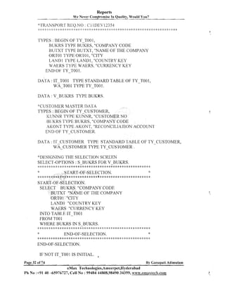 Reports
We Never ~ornpro-mise Quality, Would You?
In

TYPES : BEGIN OF TY-T001,
BUKRS TYPE BUKRS, "COMPANY CODE
BUTXT TYPE BUTXT, "NANIE OF THE COMPANY
ORTOl TYPE ORTO1, "CITY
LANDl TYPE LAND1, "COUNTRY KEY
WAERS TYPE WAERS, "CURRENCY KEY
END OF TY-TO0 1.

DATA : V-BUKRS TYPE BUKRS.
+'CUSTOMERMASTER DATA
TYPES : BEGIN OF TY-CUSTOMER,
ICUNNR TYPE KUNNR, "CUSTOMER NO
BII'KRS TYPE BUKRS, "COMPANY CODE
AKONT TYPE AICONT, "RECONCILIATION ACCOUNT
END OF TY-CUSTOMER.
DATA : IT CUSTOMER TYPE STANDARD TABLE OF TY CUSTOMER,
WA-CUSTOMER TYPE TY-c u s 1 . 0 ~ ~ ~
.
"DDESIGNJNG 'I'HE SELECTIOhr SCREEN
SELECT-OPTIONS : S-BUKRS FOR V-BUKRS.

+ .:9 . * $ : $ : * * > $ * * * * ~ * * * * * $ : * * * * * * * * * * * * $ : * * * * * * * * * * * * * * < : * * *
,..,! , .a,
,

*

-START-OF-SELECTION.

****:g**********************$*********g*:g*******:g***

START-OF-SELECTION.
SELECT BUKRS "COMPANY CODE
BUTXT "NAME OF THE COMPANY
'ORTO 1 "CITY
LANDl "COUNTRY KEY
WAERS "CURRENCY KEY
INTO TABLE IT-TOO1
FROM T O 1
O
WHERE BUKRS IN S-BUKRS.
q

,,,<,*********<:*************************+**********
.a.

*

END-OF-SELECTION.

q**q*;g******q*****q*******:>*:~****<:$;**>.*:~<.*<:*.:~.~..~..t..~..~..t..!..~. T -? * q
.

*
< . +<
. >
.

END-OF-SELECTION.
IF NOT IT-TOO1 IS INITIAL.
Page 32 of 74

By Ganapati Adimulam

eMax Technologies,Ameerpet,Hyderabad
Ph N o :+91 40 -65976727, Cell N o : 99484 44808,98490 34399, www.emax8ech.com

 