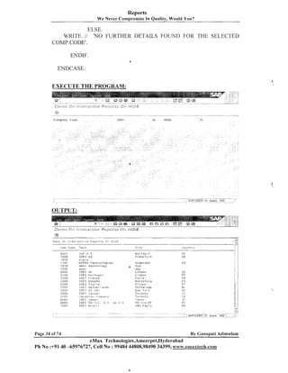 Reports
We Never compl-okise In Quality, Would You?

ELSE.
WRITE :I 'NO FURTHER DETAILS FOUND FOR THE SELECTED
COMP.CODEf.
ENDIF.
ENDCASE.

EXECUTE THE PROGRAM:
. .p-.- --.p

OUTPUT:

q
.

Dint+

~ r ' lI n t e r

--

. . . .

.......

ac-c:,,,e ~ : ~ ~ ) o l -D,-:: ~ 4 1 cc
+ 1

,-. . forfr.
+vtr~

Text

:~u,.><

SAI' A G

7 0130
1010
1-1 0 1
?8 8
1

I D E S AG
w 7 p,-0
LJIPEI, T e c h n o 1 n g i e s
emz!r t e c h n o ! o g y
r~nar
IDES Oli
IClES Por-t8.ig;il
I D E S I-rsi-lcr
I l>E5 Esaaiia
IClES 1 t : a l - i a
1l)LS. Nc;t:l?ri-; +nd,6.

.m.7D
I ,.
,i

ZGO~I
21 Dl3

-7 7 ~ 0
23012
2400
2500
.::;I~I.J!.I
r100 U

Cl -ty

a

~(GT:~~I-cJ~II)

rr~r?.; .rrk,
us

.?r:r;[.:

I D E S ,;s!-,s,d.::
........ 1.' I
,-,.
':<>;"l>*,~!.~

~ U O ~ J

ir>K':,

6131313
1 000

I D E S 11 ; ice, S
' 6:
I D E S Ur:az i 1

Page 34 of 74

,..,

*;-,

Japan
i.
!

hydel-alld
hyd
amp
Lonclon
L i shon
Par ,is
Earcel o n a
i !l a r l c l
.i

J, c

, . ',i
;

Idoitc Y o r k
To?-onta
Toror, t o
-l'ilx:,u
t,lh:: ~ c o
DF
550 Paulo

~ C o v n ty
r

......"
,I;:.. -...,
:

,
.

1

:

I N

G E:
PT
rR
ES
I T
I<L

;')I
;
I

.,e
!

Ck

J::'
llX

13N

By Canapati Adirnularn

Ph No :+9$40 -65976727, Cell No : 99484 44808,98490 34399, w~vw.emsxtech.com

 