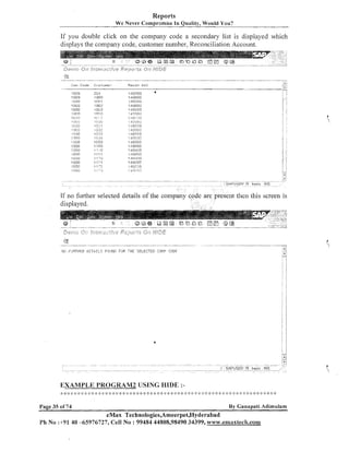Reports
We Never Compromise In Quality, Would You?

If you double click on the company code a secondary list is displayed wliich
displays the coinpaliy code, customer number, Recollciliation Account.

ICurn. Code

:.-i . ,
.... .

R e c o n licc

C~.~cCurrir;.

224
'1

oon

'

l or:1

I. ',.>
.,
2L1iIC3

I!2
n'
11.1 : ;i
I L.;i;(.t
s C!:JI
l G.32

., 1, 5
1
'I l:i.?:l
'I cis6
Iino
.
I

!in

.,.I.

I , : I

,.I ' a

I.! 71
I

displayed.

jpd..".,,";

la,$... , $ 4 . . * ;
' 9 . , ,9t2j,

t,,,!{<

,,,/,.~j!~~,

,..,

f<j>

*, ,
,?

<<,"*.<$,&

F
?

*2>,2h$j.?<.

-,,.,

$
.,
,

( % . ~
tl;,P*g

*,,~#t E~L,&+

p
$
. ..,

...,..

rlil ;iJETFEi3

1.L
..- i
iv

05TiiTi.S FiJiJNT! FOE THE SELECTED COt!P <:ODE

. .....
. .

EXAMPLE PROGRAM2 USING I-IIDE ::
!

:: 4: ::
I
I

Page 35 of 74

:
$

:: $ ;I: :: :: $ ! ; :$ :: $ ;:
I : I I
: I :

;
$

6 2: ::
;

:$ $: $ $ : $:
; $

<: ;: :$ :;: <: :$ :: $: <:

;: :$ :: C 4:
I I

:: <: :: :: : :I: <:
; !

$ :$
:

<: Q :$ :: :: $ :: >
:

2: C $ :: 2:

By Ganapati Adimularn

eMax Technologies,Ameerpet,Hyderabad
Ph No :+91 40 -65976727, Cell No : 99484 44808,98490 34399, www.ernaxteclr.com~xtech,co~~~

 