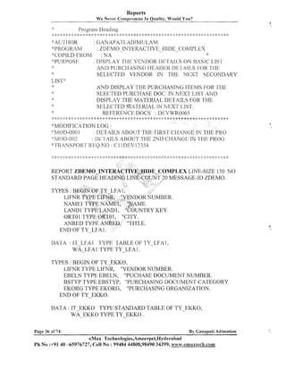 Reports
We Never Compromise In Quality, Would You?

Program I-Ieading
,.. ., ,. . . . .. . * >.:. .I. .,.... .,.-1. * * ):: :k * :k * 2 >:::I: * d.:: :I: * 4: :: :k * 4: :: :: 5:: :1: :I * $:
,
.,. <. >
. ?.
>
:
:
, ,. . ., , 9,
$:A[~ ~ r 1 . 1 0 ~ : GANAPAT1,ADrMULAM
'!'PROGRAM
: ZDEMO-INTERACTIVE-HIDE-COMPLEX
*
'$COPIED FROM
: NA
+'PURPQIS1'7
: I>ISPI.,AY TI-3E VENDOR T)I':1'I-AII,S ON I3ASIC L,IS'I'
9s
AI4D PURCI-IASINC; I-IEAlIEII IIt.:I'AIi..,S FOR ?'I 11%
2:
SELECTED VENDOR IN THE NEXT SECONDARY
LIST*
:$
AND DISPLAY THE PUKCI-IASING ITEMS FOR. TIlE
*:
SLECTED PIJRCI-IASE DOC. IN NEXT I,IS?I' AND
:IDISPLAY THE MATERIAL DETAILS FOR THE
*
SELECTED MATERIAL IN NEXT LIST.
$
:
REFERENCE DOCS : DEVWR0065
>

*

: ::;

:$ : $ $
$ : :

:::

;

*

;

:

* .....
.
:

,

<
3.
,

.
$

+

* * :!: *: * :;::!: * * :i:* * * * :'.: *
$:

:$

$: Q

$
:

,,

$: $
:

.I

:::g
:

1
.

.I.

: i
)

* :i: *
:
$

$ $
: :

:: :: : :: :$
1 :> ;

* ., * * * * * :* :> :;: * :: 4: ;k
9 *
0.
,

i;*

:
$

1: 4 :
: )

**

...

.
*MODIFICATION LOG :
:::MOD-OOO
1
: DETAILS ABOUT THE FIRST CHANGE IY THE'PRO
"MC>I)-002.
: III<'.L'ATL,SABOUT T I E 2ND CL-IANGI:, LN ':fI-II5 PKOG
~'TRANSI'OliT REQ.h;O : CI 1 ZiEV12354
,

REPORT ZDEMO-INTE
STANDARD PAGE HEAD

E COMPLEX LDVE-SIZE 150 NO
0 MESSAGE-ID ZDEMO.

ORTO 1 TYPE ORTO 1, "CITY.
ANRED TYPE ANRED,, "TITLE.
END OF TY-LFA 1.
DATA : IT-LFA1 TYPE TABLE OF TY-LFAI,
WA-LFAl TYPE TY-LFA1.
TYPES : BEGIN OF TY-EKKO,
LIFIVR TYPE LIFNR, "VENDOR NUMBER.
EBELN TYPE EBELN, "PUCHASE DOCUMENT NUMBER.
BSTYP TYPE EBSTYP, "PURCHASIIVG DOCUMENT CATEGORY
' EKORG TYPE EKORG,
"PURCHASING ORGANIZATIOIV.
END OF TY-EKKO.
DATA : IT-EKKO TYPE STANDARD TABLE OF TY-EKKO,
WA-- EKKO TYPE TY-EKKO .
Page 36 of 74

By Canapati Adimulam

eMax Technologies,Ameerpet,Hyderabad
Ph No :+9140 45976727, Cell No : 99484 44808,98490 34399, www.emaxlech.com

(,

 
