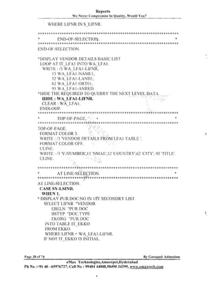 Reports
We Never Compromise In Quality, Would You?

WHERE LIFNR IN S-LIFNR.

*

*

END-OF-SELECTION.

* * C * * * * * : g : l : * * * * : k * * * * * : k * * * * * Y * * * * * : f : : i : : k * * ; I : *,; i : * , ; ; k * * * * * : k * * * * * : ) * * * * * * * * * *
4

END-OF-SELECTION.
*DISPLAY VENDOR DETAILS BASIC LIST
LOOP AT IT LFAl INTO WA LFAI .
WRITE : 13 W A LFA 1-LIFNR,
15 WALFA
1-NAME 1,
52 WA-LFA 1-LAND 1,
62 WA LFAI -0RTO1,
95
I -ANRED.
WIDE THE REQUIRED TO QUERRY THE NE
QIDE : WA-LFA1-LIFNR.
CLEAR : WA-LFA1 .
ENDLOOP.

WAILFA

........................
*
TOP-OF-PAGE
::*$:A*$::#**************

TOP-OF-PAGE.
FORMAT COLOR 3.
WRITE : 13 'VENDOR
FORMAT COLOR OFF.
ULINE.

***>$*****

*
**********************4:*Q+****;#*****

FA1 TABLE '.
E1,52'COUNTRY',62 'CITY', 95 'TITLE'

AT LINE-SELECTION.
CASE SY-LSIND.
WHEN 1.
::' DISPLAY PUR.DOC.NO I 1ST SECONDRY LIST
N
SELECT LIFNR "VENDOR
EBELN "PUR.DOC
BSTYP "DOC.TYPE
EKORG "PUR.DOC
INTO TABLE IT-EKKO
FROM EKKO
WHERE LIFNR = WA-LFAI-LIFIVR.
IF NOT IT-EI<I<O IS INITIAL.

Page 38 of 74

By Ganapati Adimulam

eMax Technologies,Ameerpet,Hyderabad
Ph No :+9140 -65976727, Cell No : 99484 44808,98490 34399, www.emaxtech.com

 