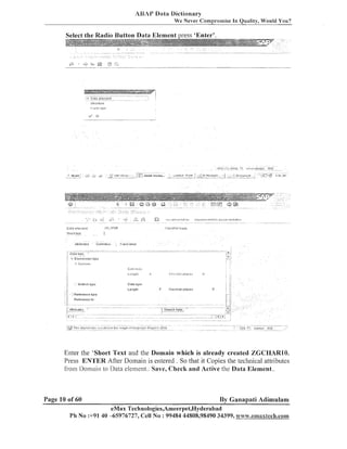 ASAP Data Dictionary
We Never- Cornpl-ornise In Quality, Would You?

.................................. -.
...................
3 Dala element
..................................................

i

Stroctur~
lP<i.,I,?
ly(j,>

iklFX ( I )

~ , , ~ ~ ~ ~ j t ; A ~ ~A P i c t i o...... ~,unt,tlod - ~ . x n t/
~
~ : ; ~ ~
u
; i
-

3 '3

,-stJltJ

,

.

..,

, Y '

Data elernen:

-

-/

.

?,,,A:at,a(j2

.

-

lIlS ......

.'<;c;Cji
.1:31

....... ~ ~ : ~ ~ , ~ c c c c u r ~ ~ a a t . . .

fib,

LT.i.lFi,IP

S~~UII
text

...
$ 3 31.18ciosoft

<E:,30! b =

I

C<JI.?
I,;l:#f
~..i.ngii-,

I

0

I

.

ii

Data tgpe
Lsnytll

O

Decimal

laces

Reierence t;pe
RcfsreiIcc t o

Enter the 'Short Text and the Domain which is already created ZGCHARIO.
Press ENTER After Dolllain is entered . So that it Copies the technical attributes
from Domain to Data element.. Save, Checlc and Active the Data Element..

Page 10 of 60

By Ganapati Adimulam

eMax Technologies,Ameerpet,Hyderabad
Ph No :+9140 -65976727, Cell No : 99484 44808,98490 34399, wwa;.emaxteclh.com

 