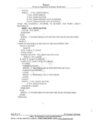 Reports
We Never Compromise

111

Quality, Would You?

ENDAl .
WRITE : 13 WA-EKPO-EBELN,
15 WAEKPO-EBELP,
25 WA EKPO-MATNR,
45 WA-EKPO-MENGE LEFT-JUSTIFIED,
65 WA-EKPO-NETPR LEFI -JUSTIFIED.
*HIDE THE MATERIAL
NUMBER, TO QUERRY THE MORE ABOUT
MATERIALS
HIDE :WA EKPO-MATNR.
CLEAR : wA-EKPO.
ENDLOOP.
a
ELSE.
WMTE : 13 'NO RECORD(S) FOUIVD FOR THE SELECTED RECORD'.
ENDIF.
WHEN 3.
* DISPLAY MATERIALS DETAILS IN 3RD SECONDRY LIST
SELECT MATNR
MAKTX
INTO TABLE IT MAK
FROM MAKT
WHERE MATNR =
0-MATNR AND
SPRAS = SY-LA
IF NOT IT-MAKT IS
LOOP AT IT-MAKT I
PTION DETAILS'.
.NOt,15 'MAT.DESCt.
ENDAT.
WRITE : 13 WA MAKT-MATNR,
15 WA

MAKT-MAKTX.

CLEAR W A ~ M A K T .
ENDLOOP.
ELSE.
WRITE : I3 'NO RECORD FOUIVD FOR THE SELECTED RECORD'.
,ENDIF.
ENDCASE.

Page 40 o f 7 4

By Ganapati Adirnulam

eMax Technologies,Ameerpet,Hyderabad
Ph No :+9140 -65976727, Cell No : 99484 44808,98490 34399, ~vww.emaxtec&.com

 