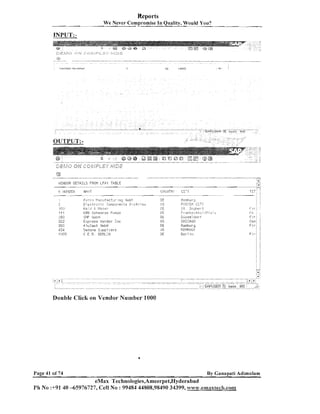Reports
We Never ~ o r n ~ r ~ r n i sQuality, Would You?
In e
-

&E:f,.fa

<>I",'fi/jP>LEX @jc'jz

c
g
... .
,
' 4 '
..
... ...,
. ..
:-:

VENDOR DETAILS FEOM LFAl TQ.BLE

F i ~ rsi !:znufact.;.-i n g GiiihL
E:c:trc,-,jr
c,2,np2:-,e:-!:5
[l;;tr?:j,.,
I! 'i :i a I 3 is.;;?
,
.
1
KO?; Schsarzr. P , . i p o
St,lF Giiii:,!i

Expr~ss
Vendor Tnc
A l ~ C a s t3niLH
Sedoiia S..ippi ie r a
C E 8 . GERI.II~I

Double Click on Vendor Number 1000

Page 41 of74

By Canapati Adirnularn

eMax Technologies,Ameerpet,Hyderabad
Ph No :+91 40 -65976727, Cell No : 99484 44808,98490 34399, w.c~~w.emaxtecch.conl

 