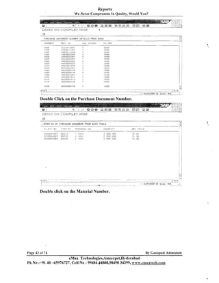 Reports
We Never Compromise In Quality, Would You?

.L
1
~......

PIJRCHASE OOCIIPIE1~IT NIJFIBEF: D E T A I L S FROi-l EKKO

r_/

3
I T E M NO OF PURCH4SE DOCUMAENT FROM EKPO T4BLE

- -I

Double click on the Material Number.

Page 42 of 74

By Canapati Adimulam

eMax Technologies,Ameerpet,Hyderabad
Ph No :+9140 -65976727, Cell No : 99484 64808,98490 34399, www.emaxteclh.com

 