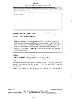 Reports
We Never Compromise In Quality, Would You?

-

MQI E R I A L I J O 6 D E S C R I P T I O N D E T A I L S

WORKING WITH GET CURSOR :
Reading Lists at the Cursor Position :
Note : When the User is Interested with Selected Field Details, i.e when the

depends on the Selected Field Name and Field Value , Both
User Interactio~l
the above techniques : SY-LISEL and HIDE are not enough because they Can
return only the Contents but the Selected Field Names. So in this Case it is
Mandatory to go for GET CURSOR Technique, Which gives both Selected
Field Name and Value.

GET CURSOR FTELD <V-FNAM> VALUE <V-FVAL>.
Note:

This statement trailsfers {he name of the field on which the cursor is positioned
dur'ing a user action into the variable <VFIVAM> and Field Value into
<V-FVAL>.
Note : If the cursor is on a field, the system sets SY-SUBRC to 0, otherwise to 4.
6

Page 43 of 74

By Ganapati Adimulam

eMax Technologies,Ameerpet,Hyderabad
Ph No :+9140 -65976727, Cell No : 99484 44808,98490 34399, www.emaxtech.com

 